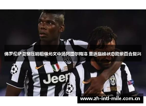 佛罗伦萨夏窗压哨租借尤文中场阿图尔梅洛 重返巅峰状态助紫百合复兴 佛罗伦萨夏窗压哨租借尤文中场阿图尔梅洛 重返巅峰状态助紫百合复兴